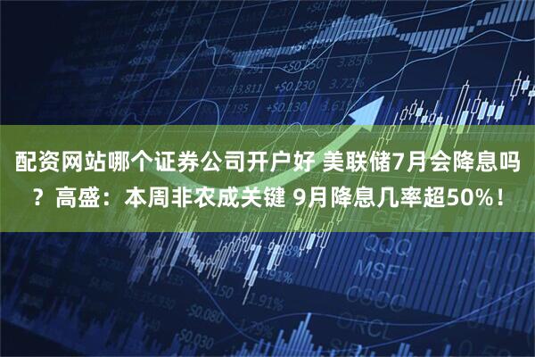 配资网站哪个证券公司开户好 美联储7月会降息吗？高盛：本周非农成关键 9月降息几率超50%！