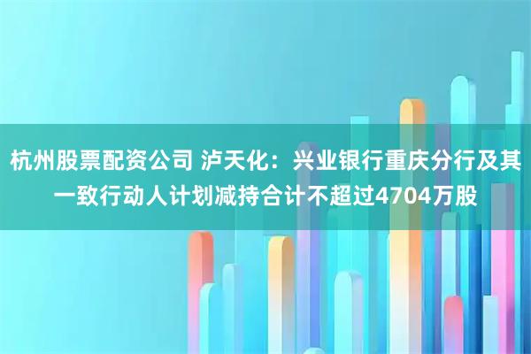 杭州股票配资公司 泸天化：兴业银行重庆分行及其一致行动人计划减持合计不超过4704万股