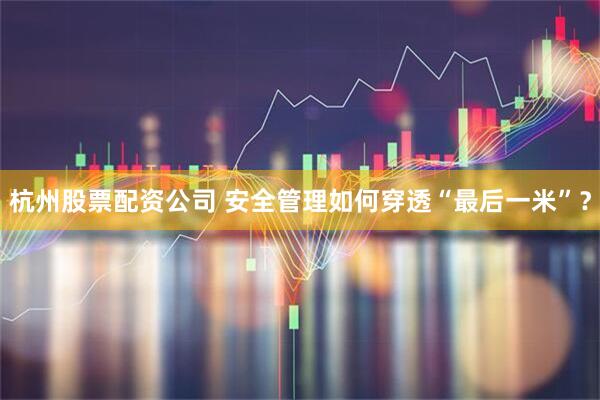 杭州股票配资公司 安全管理如何穿透“最后一米”？