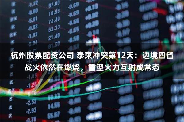 杭州股票配资公司 泰柬冲突第12天：边境四省战火依然在燃烧，重型火力互射成常态
