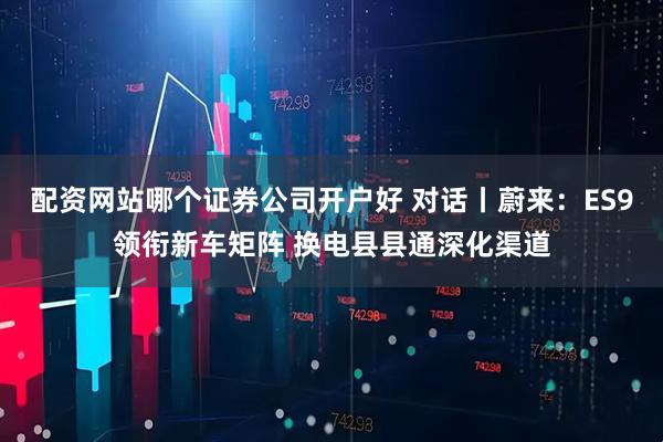 配资网站哪个证券公司开户好 对话丨蔚来：ES9领衔新车矩阵 换电县县通深化渠道