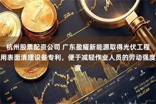 杭州股票配资公司 广东盈耀新能源取得光伏工程用表面清理设备专利，便于减轻作业人员的劳动强度