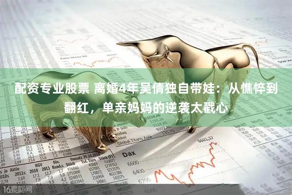 配资专业股票 离婚4年吴倩独自带娃：从憔悴到翻红，单亲妈妈的逆袭太戳心