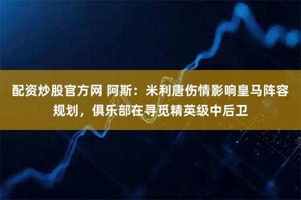 配资炒股官方网 阿斯：米利唐伤情影响皇马阵容规划，俱乐部在寻觅精英级中后卫
