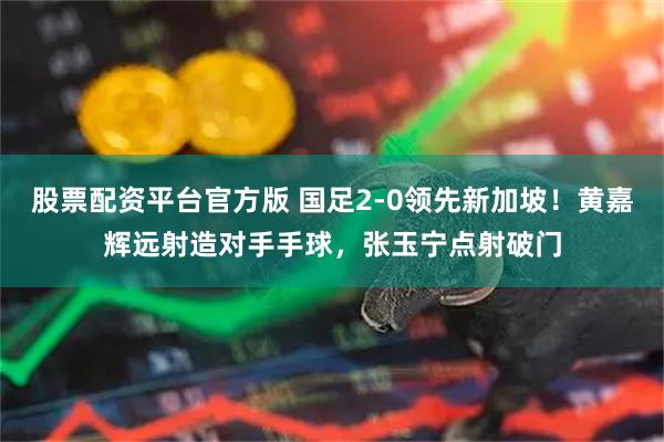 股票配资平台官方版 国足2-0领先新加坡！黄嘉辉远射造对手手球，张玉宁点射破门